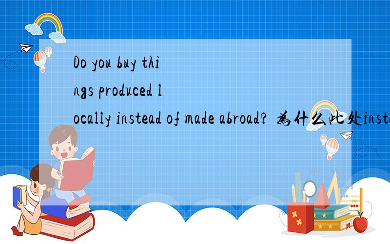 Do you buy things produced locally instead of made abroad? 为什么此处instead of 后没有有making 呢?