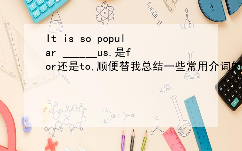 It is so popular ______us.是for还是to,顺便替我总结一些常用介词的用法、比如for,to,as,with的,越多越好