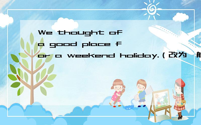 We thought of a good place for a weekend holiday.（改为一般疑问句）——— ——— ———of a good place for a weekend holiday?