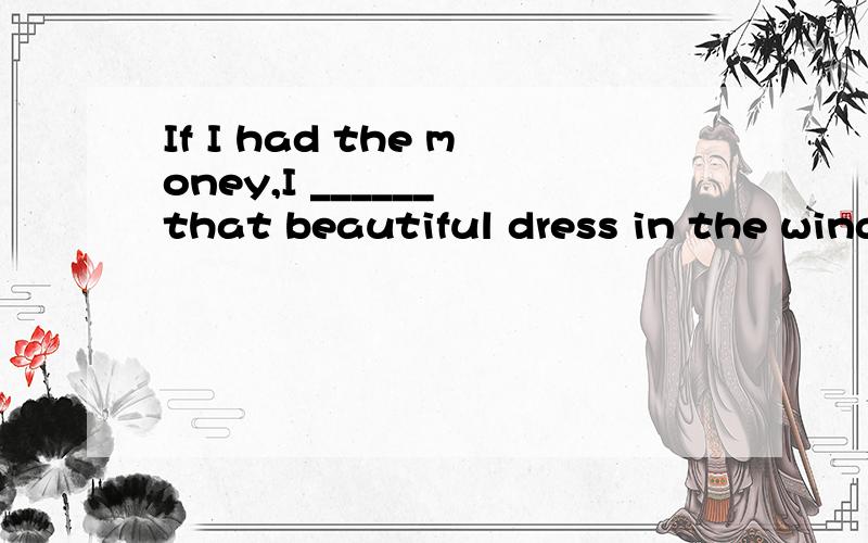 If I had the money,I ______ that beautiful dress in the window.A.would buy B.will buy C.had bought D.may buy
