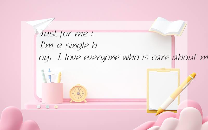 Just for me ! I'm a single boy, I love everyone who is care about me 帮忙翻译下谢谢、
