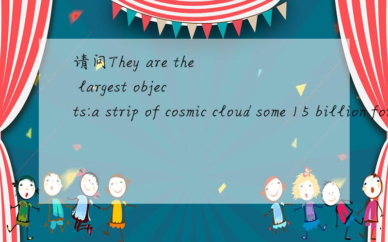 请问They are the largest objects:a strip of cosmic cloud some 15 billion form earth.请问这里的some之前是不是省略了什么?some这里是大约的意思,是形容词.