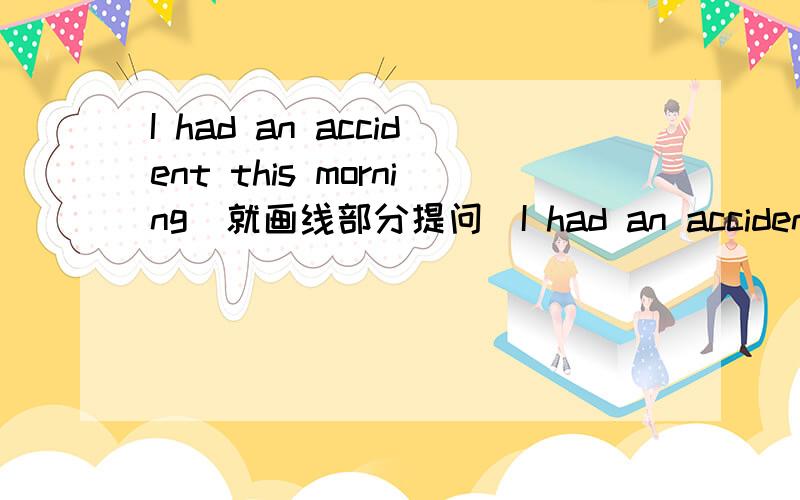 I had an accident this morning(就画线部分提问）I had an accident this morning（就画线部分提问）______ ______ you ______ an accident?划线部分是 this morning