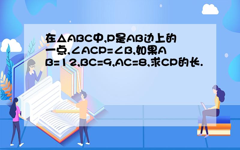 在△ABC中,P是AB边上的一点,∠ACP=∠B,如果AB=12,BC=9,AC=8,求CP的长.