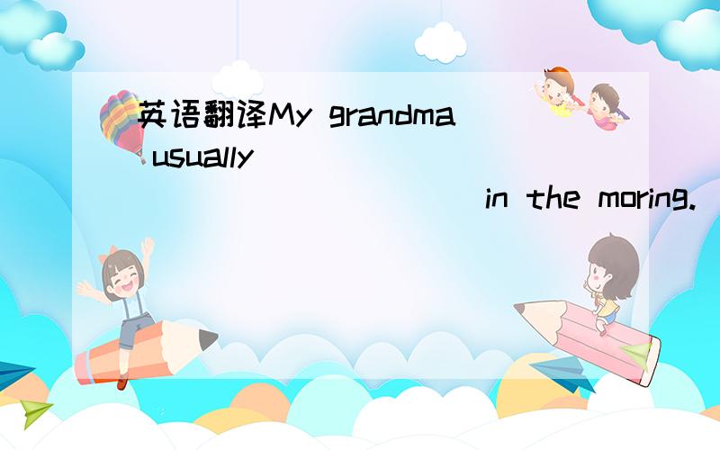 英语翻译My grandma usually_____ _____ _____in the moring.