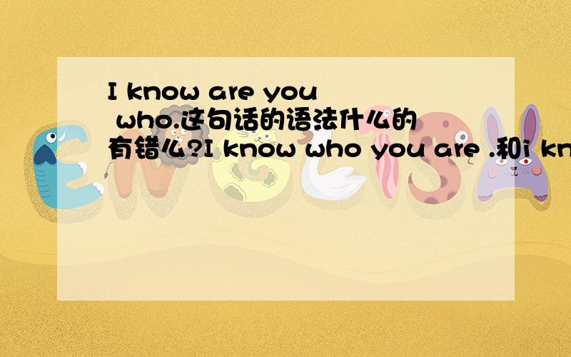 I know are you who.这句话的语法什么的有错么?I know who you are .和i know are you who.有区别么?那 I know you are who .对么？