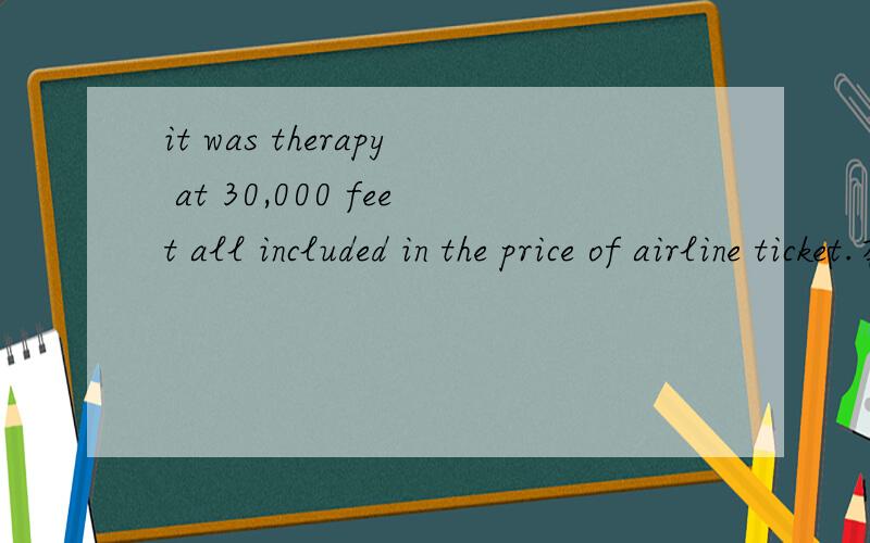it was therapy at 30,000 feet all included in the price of airline ticket.在新编大学英语视听说教程第二版3UNIT7 PART three中 听到这样一句 it was therapy at 30,000 feet all included in the price of airline ticket.不知道该怎
