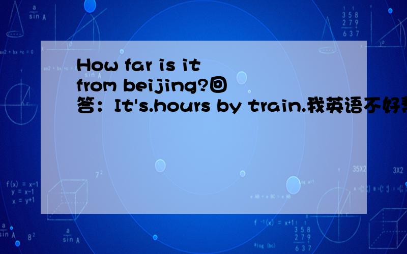 How far is it from beijing?回答：It's.hours by train.我英语不好帮帮忙!