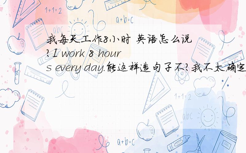 我每天工作8小时 英语怎么说?I work 8 hours every day.能这样造句子不?我不太确定,work后能否直接跟时间..