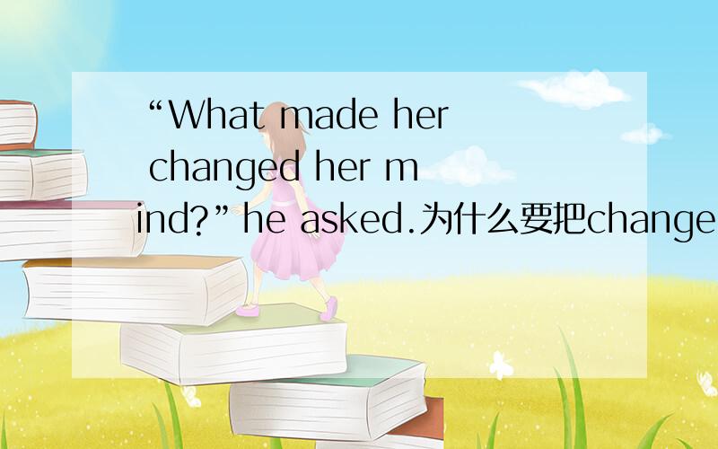 “What made her changed her mind?”he asked.为什么要把changed改成change,而不是改成to have been changed.为什么不是to have changed
