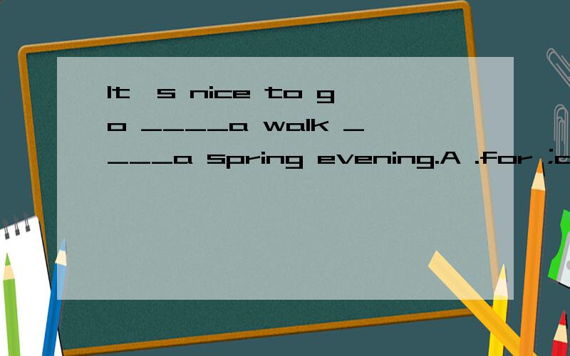 It's nice to go ____a walk ____a spring evening.A .for ;on B :at;on C:to ;on D to;in 能否告知理由