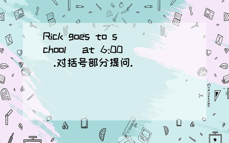 Rick goes to school (at 6:00).对括号部分提问.