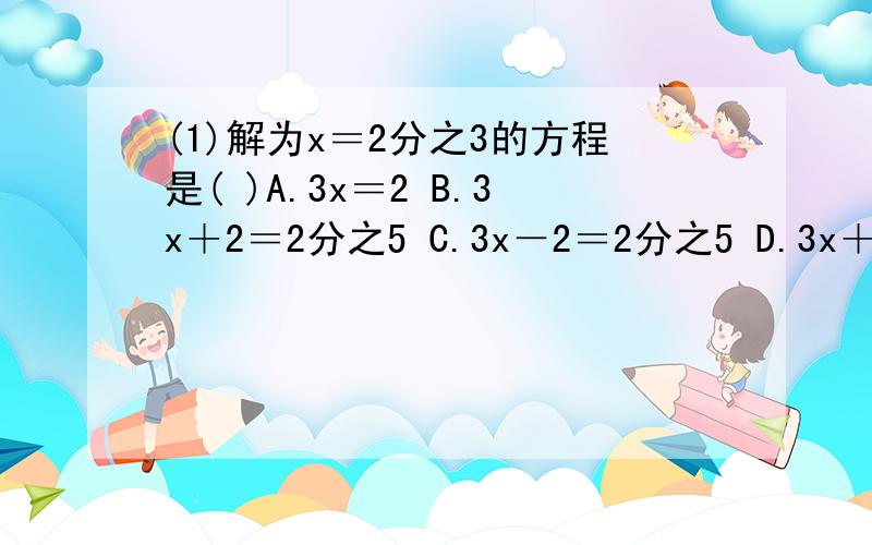 (1)解为x＝2分之3的方程是( )A.3x＝2 B.3x＋2＝2分之5 C.3x－2＝2分之5 D.3x＋2＝0