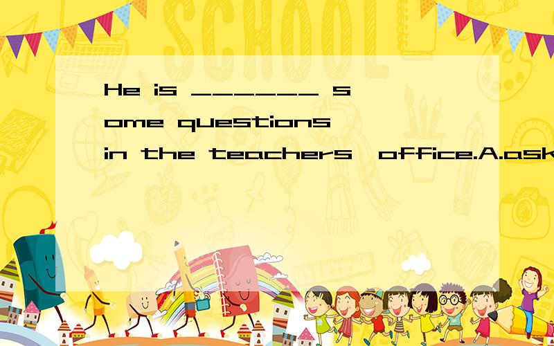 He is ______ some questions in the teachers'office.A.asking B.ask C.asks