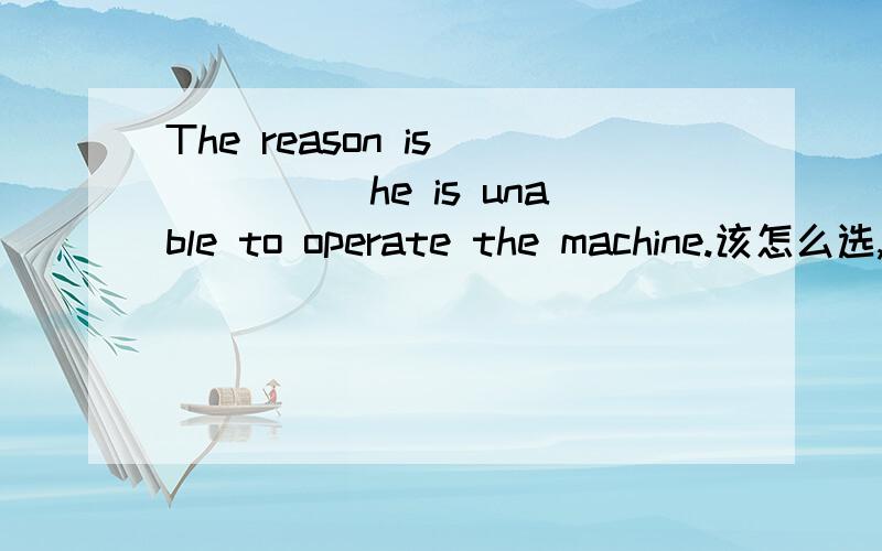 The reason is______he is unable to operate the machine.该怎么选,详细些～A.BECAUSE b.why c.that d.whether为什么不用WHETHER?