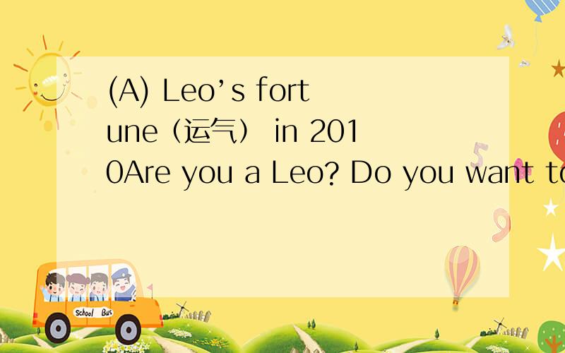 (A) Leo’s fortune（运气） in 2010Are you a Leo? Do you want to know your fortune of this year? Read on!You will have a lovely and peaceful year. You can become what you are becoming. Your love for pleasure and natural beauty will help you creat