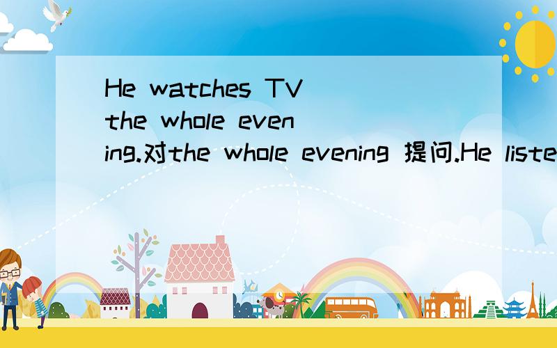 He watches TV the whole evening.对the whole evening 提问.He listens to his teacher carefuklly.对his teacher提问