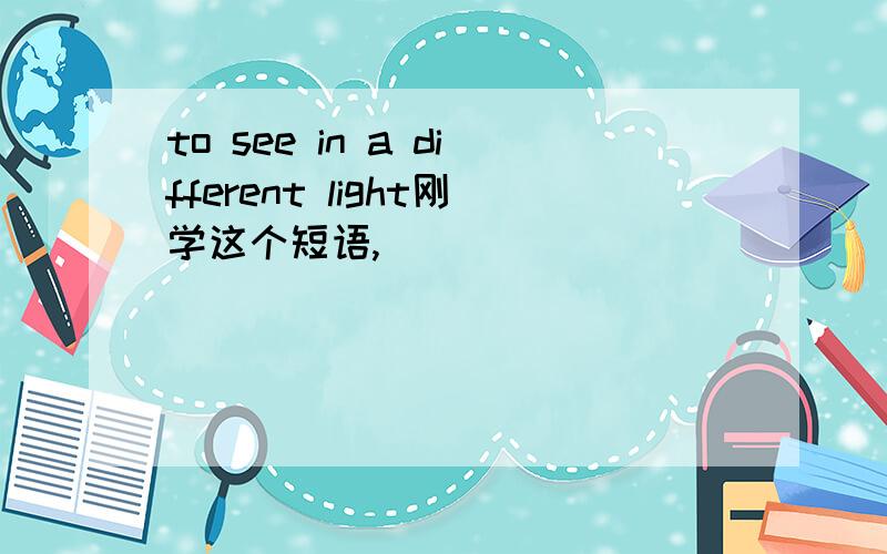 to see in a different light刚学这个短语,