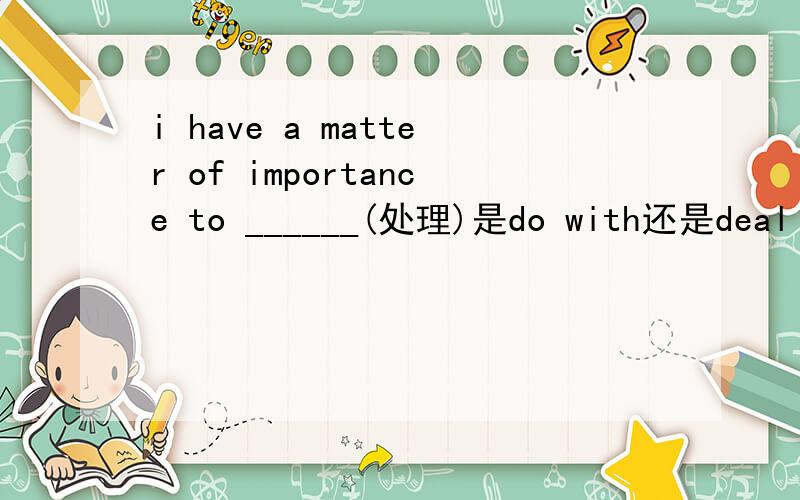 i have a matter of importance to ______(处理)是do with还是deal with为什么