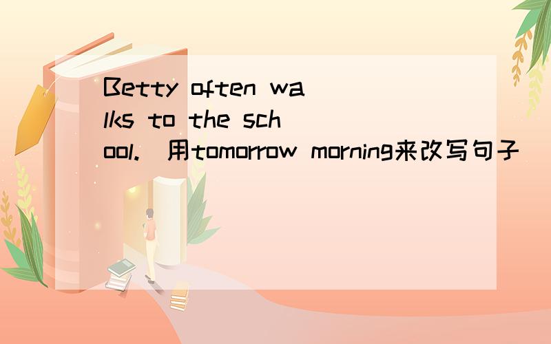Betty often walks to the school.(用tomorrow morning来改写句子）