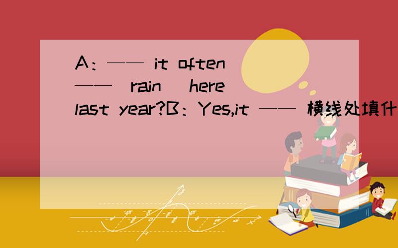A：—— it often ——（rain） here last year?B：Yes,it —— 横线处填什么?急用急用.