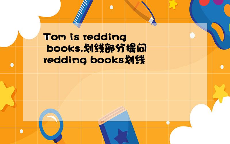 Tom is redding books.划线部分提问 redding books划线