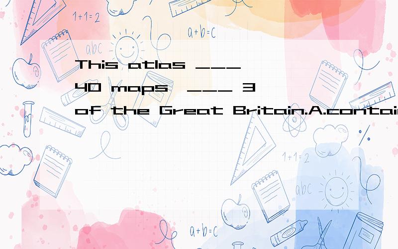 This atlas ___40 maps,___ 3 of the Great Britain.A.contains,includingB.includes,containingc.contains,containingD.includes,including