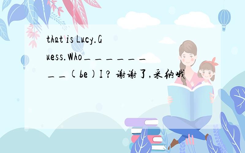 that is Lucy.Guess.Who________(be)I ? 谢谢了,采纳哦