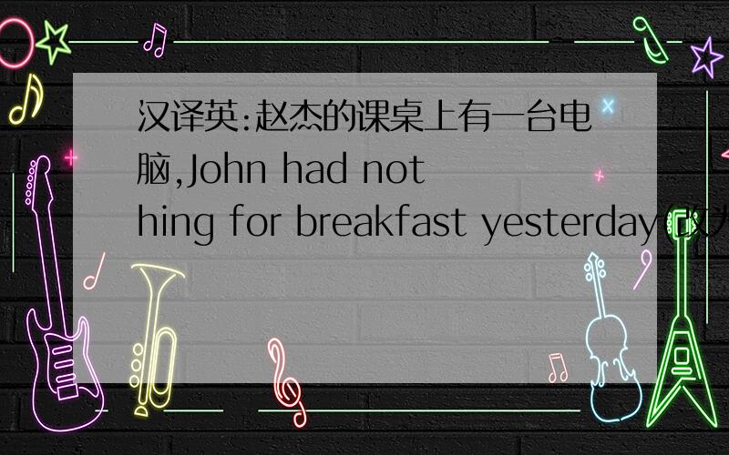 汉译英:赵杰的课桌上有一台电脑,John had nothing for breakfast yesterday(改为同义句）
