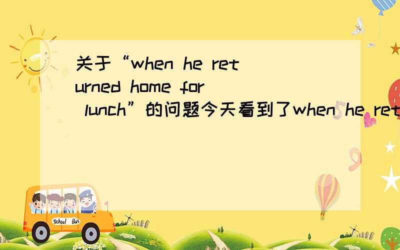 关于“when he returned home for lunch”的问题今天看到了when he returned home for lunch...这句话,翻译为：当他回到家吃午饭时...现在我搞不清楚的就是for lunch的用法,for lunch 在这里做什么成分,