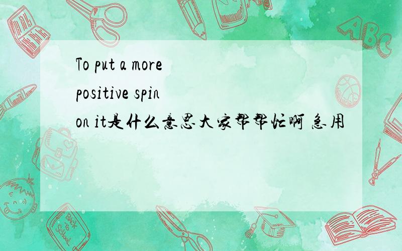To put a more positive spin on it是什么意思大家帮帮忙啊 急用