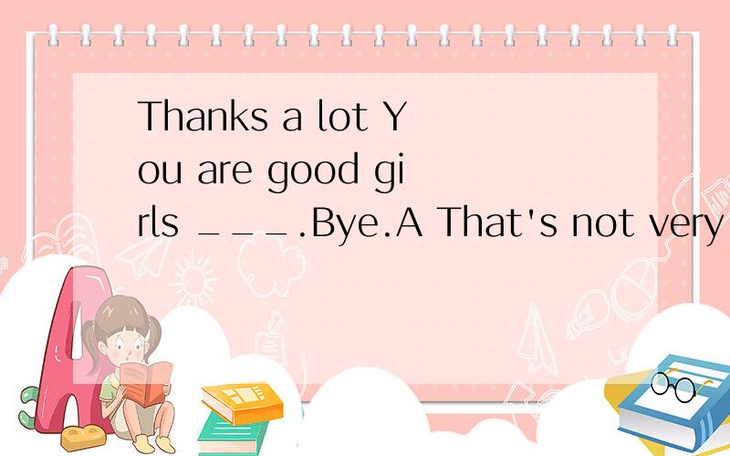 Thanks a lot You are good girls ___.Bye.A That's not very good B This is ok C You 're welcome完形填空,翻译每句话,说出原因,一扫详细具体