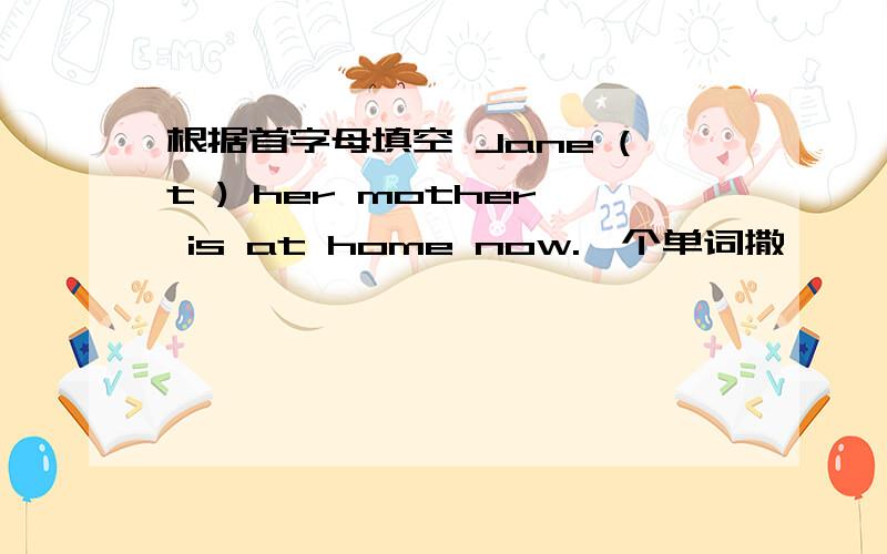 根据首字母填空 Jane (t ) her mother is at home now.一个单词撒