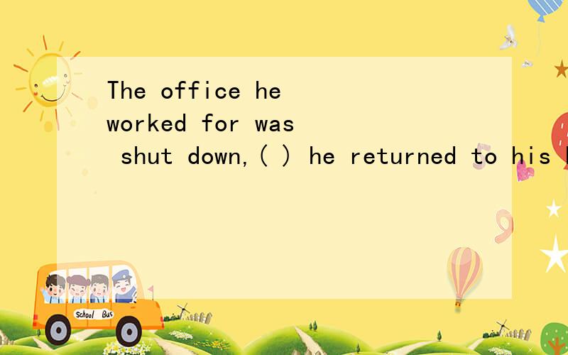 The office he worked for was shut down,( ) he returned to his hometown.A.however B.otherwise C.whereupon D.whereas