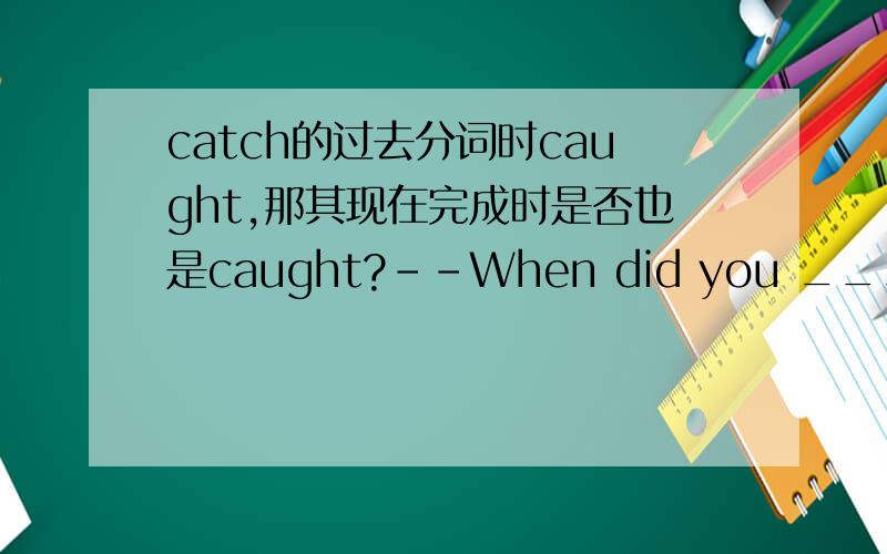 catch的过去分词时caught,那其现在完成时是否也是caught?--When did you _______?--I have ________since last week.A.catch a cold,caught a coldB.caugth a cold,had a coldC.catch a cold,had a coldD.have a cold,caught a cold问D为什么不