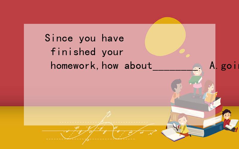 Since you have finished your homework,how about________. A.going to run B.going running选哪个?go to run 与go running有区别吗?急求