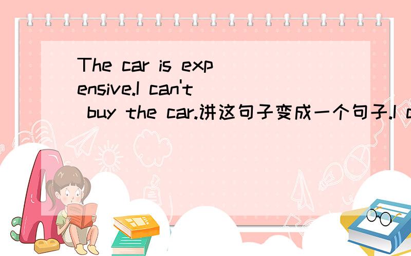 The car is expensive.I can't buy the car.讲这句子变成一个句子.I can't buy the car _______ it is too expensive.