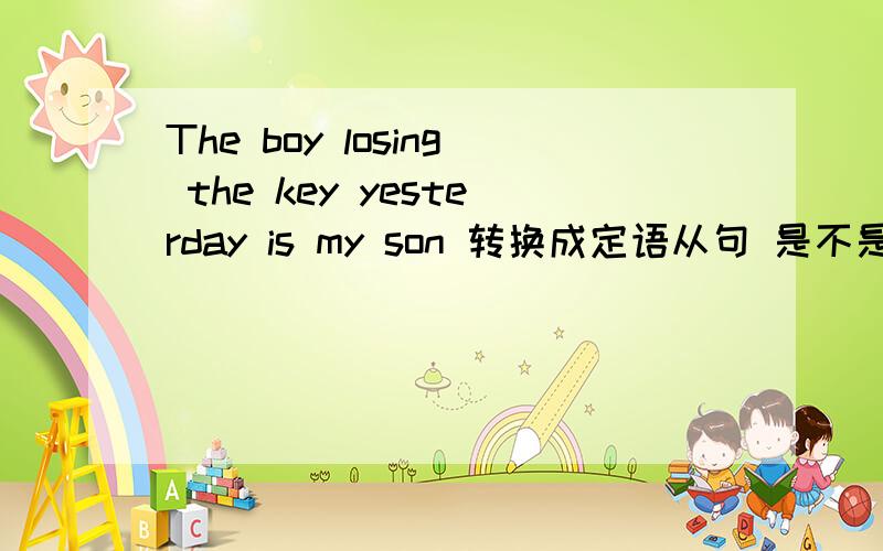 The boy losing the key yesterday is my son 转换成定语从句 是不是只能够是The boy who lost the key yesterday is my son 这句啊