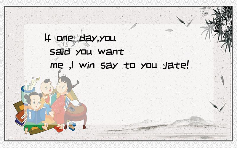 If one day,you said you want me ,I win say to you :late!
