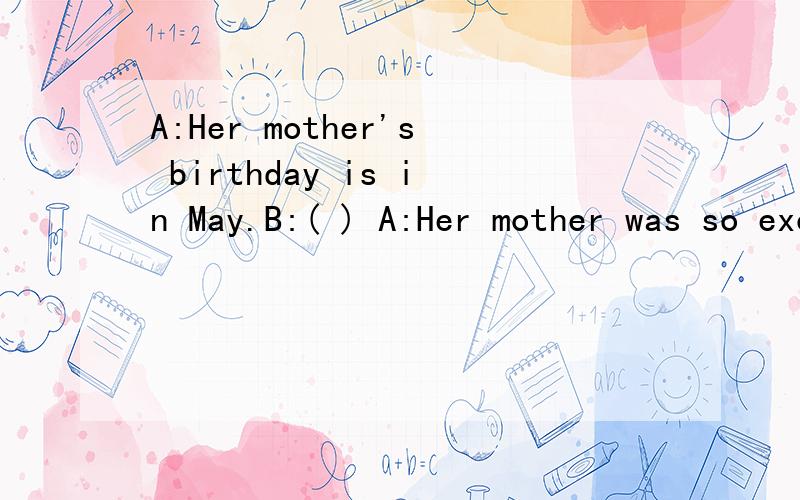 A:Her mother's birthday is in May.B:( ) A:Her mother was so excited.括号里应填什么?