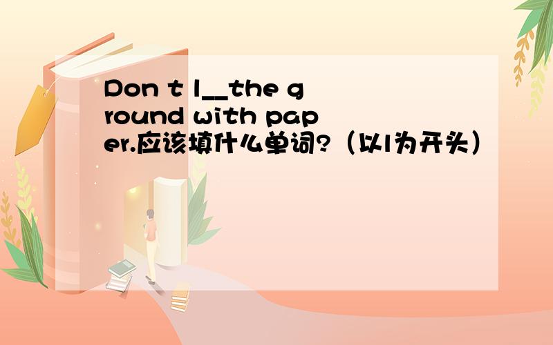 Don t l__the ground with paper.应该填什么单词?（以l为开头）
