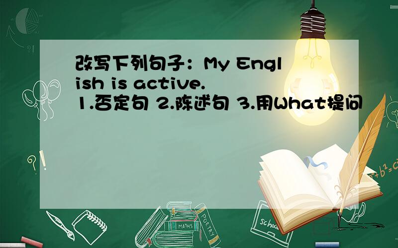 改写下列句子：My English is active.1.否定句 2.陈述句 3.用What提问