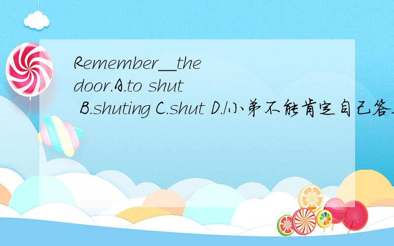 Remember__the door.A.to shut B.shuting C.shut D./小弟不能肯定自己答案,答的好另外加分!