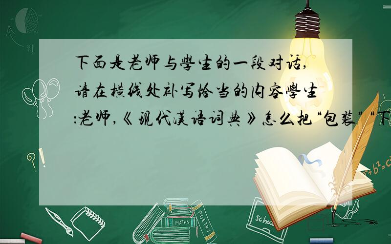 下面是老师与学生的一段对话,请在横线处补写恰当的内容学生：老师,《现代汉语词典》怎么把“包装”“下课”作为新词语了?老师：因为这些词语在发展过程中,增加了新的意义和用法.举