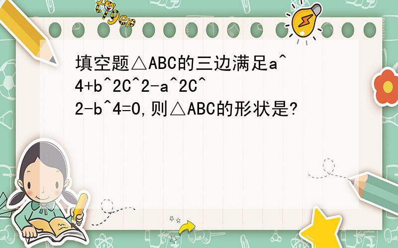 填空题△ABC的三边满足a^4+b^2C^2-a^2C^2-b^4=0,则△ABC的形状是?