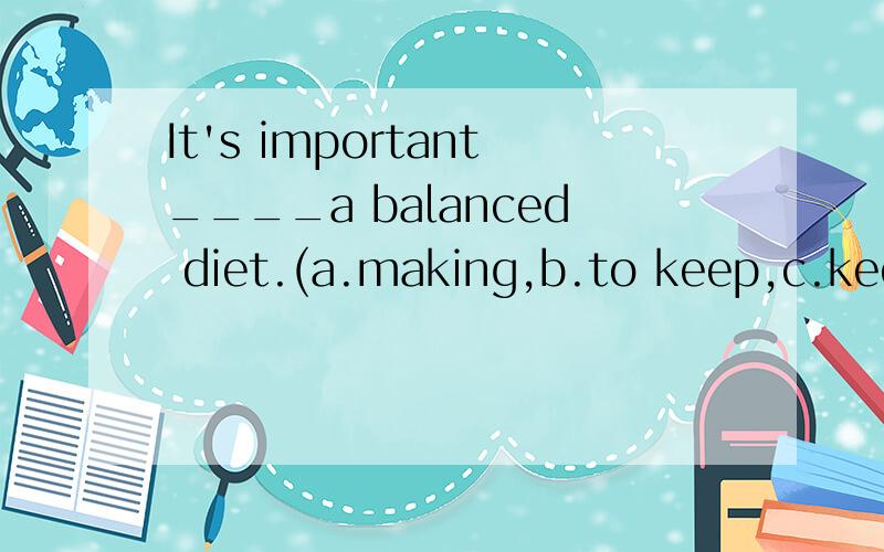 It's important____a balanced diet.(a.making,b.to keep,c.keeping,d.to drink )应该选哪一个?
