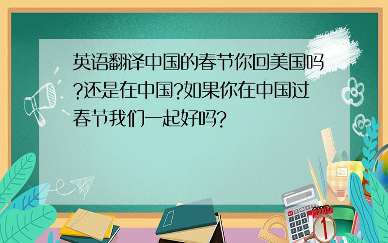 英语翻译中国的春节你回美国吗?还是在中国?如果你在中国过春节我们一起好吗?