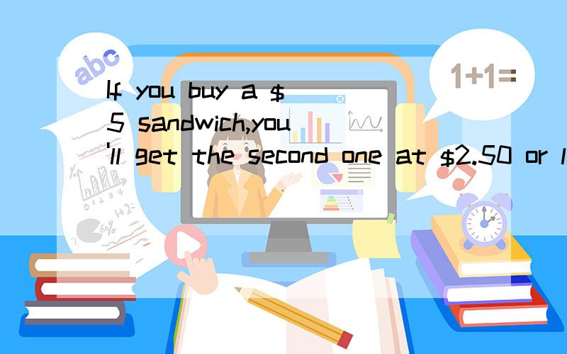 If you buy a $5 sandwich,you'll get the second one at $2.50 or less than $2.50.