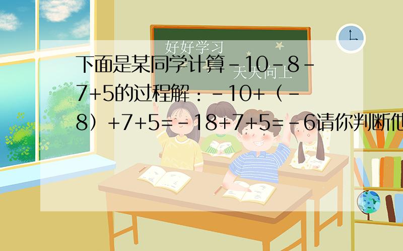 下面是某同学计算-10-8-7+5的过程解：-10+（-8）+7+5=-18+7+5=-6请你判断他做的对不对,如果对了,请写出每一步的计算依据；如果做错了,请你改正过来.