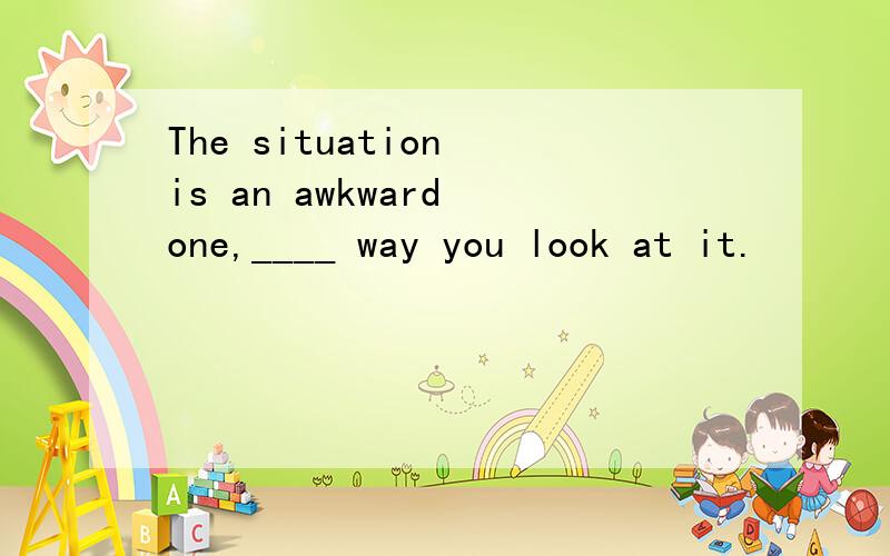 The situation is an awkward one,____ way you look at it.